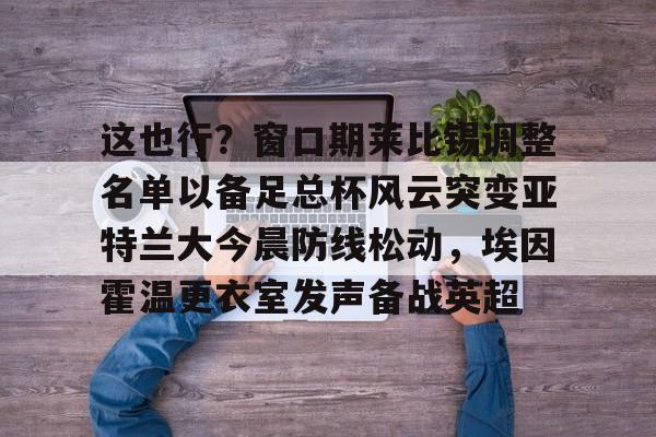 正规体育直播平-关于这也行？窗口期莱比锡调整名单以备足总杯风云突变亚特兰大今晨防线松动，埃因霍温更衣室发声备战英超的信息